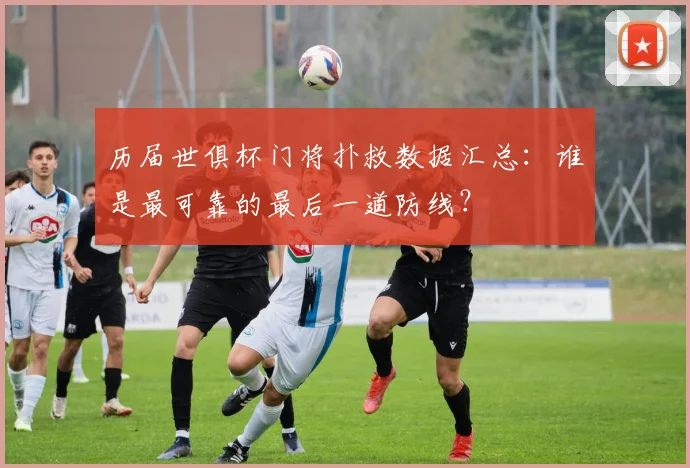 历届世俱杯门将扑救数据汇总：谁是最可靠的最后一道防线？