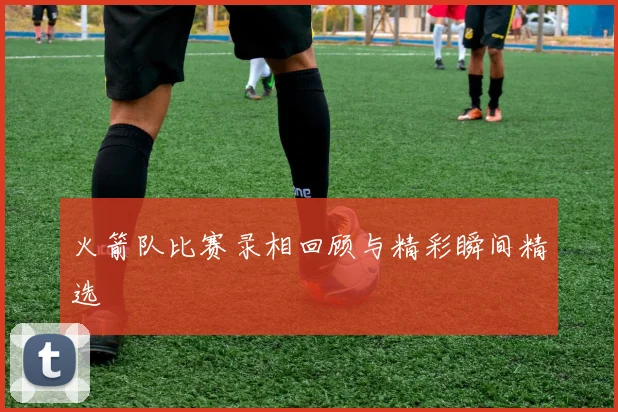 火箭队比赛录相回顾与精彩瞬间精选