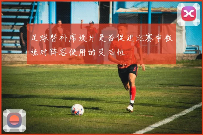 足球替补席设计是否促进比赛中教练对阵容使用的灵活性