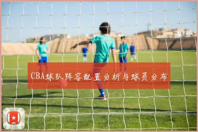 CBA球队阵容配置分析与球员分布