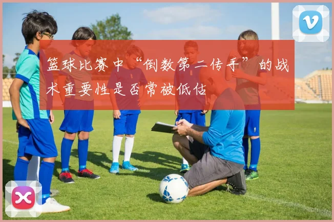 篮球比赛中“倒数第二传手”的战术重要性是否常被低估