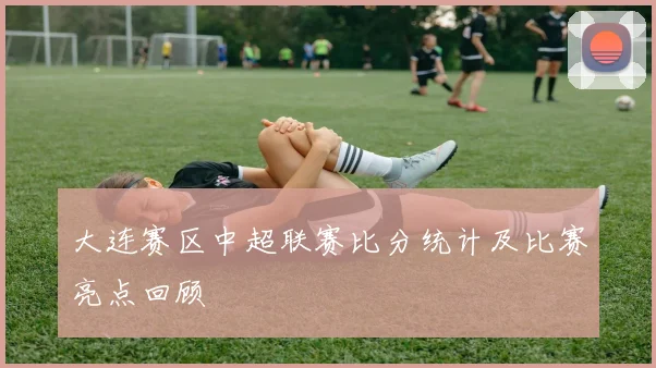 大连赛区中超联赛比分统计及比赛亮点回顾