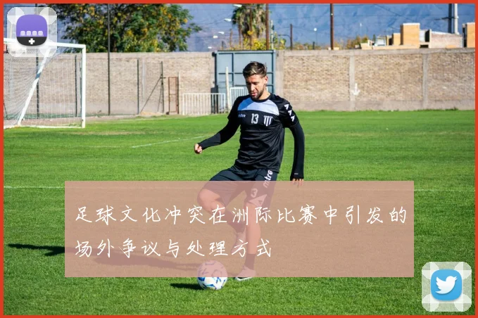 足球文化冲突在洲际比赛中引发的场外争议与处理方式