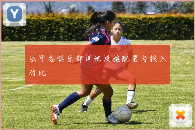 法甲各俱乐部训练设施配置与投入对比