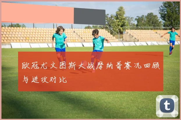 欧冠尤文图斯大战摩纳哥赛况回顾与进攻对比